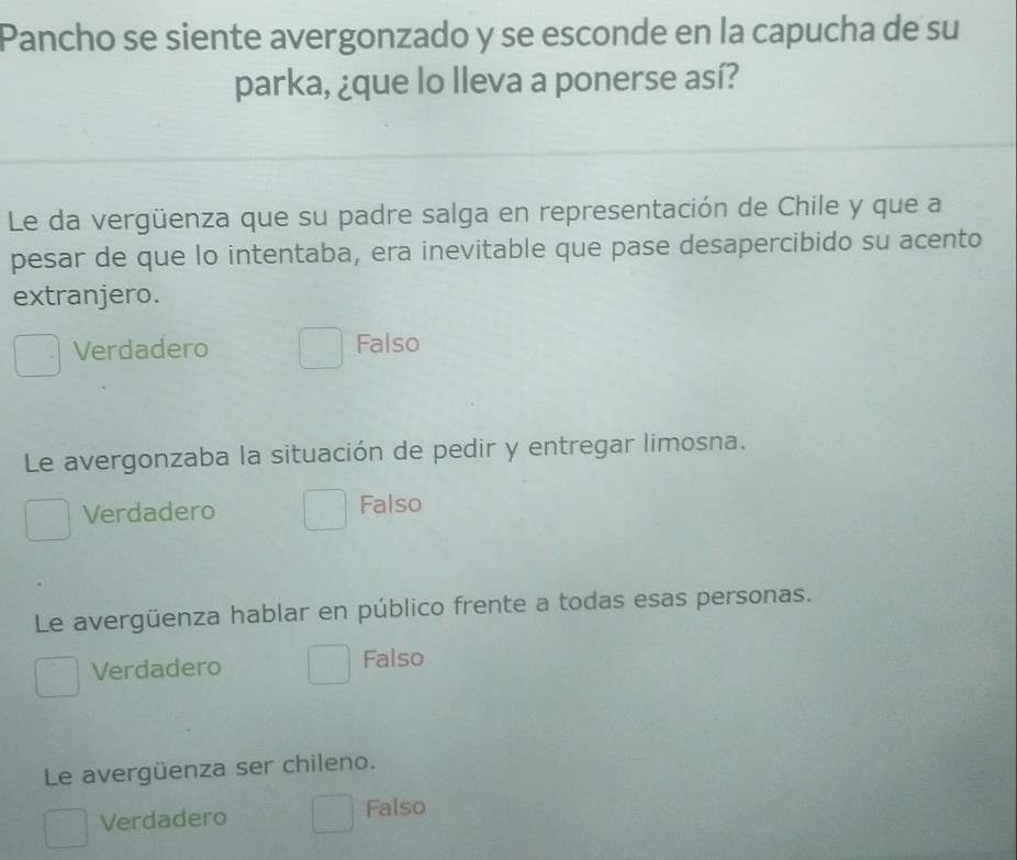 Pancho se siente avergonzado y se esconde en la capucha de su
parka, ¿que lo lleva a ponerse así?
Le da vergüenza que su padre salga en representación de Chile y que a
pesar de que lo intentaba, era inevitable que pase desapercibido su acento
extranjero.
Verdadero Falso
Le avergonzaba la situación de pedir y entregar limosna.
Verdadero Falso
Le avergüenza hablar en público frente a todas esas personas.
Verdadero Falso
Le avergüenza ser chileno.
Verdadero Falso