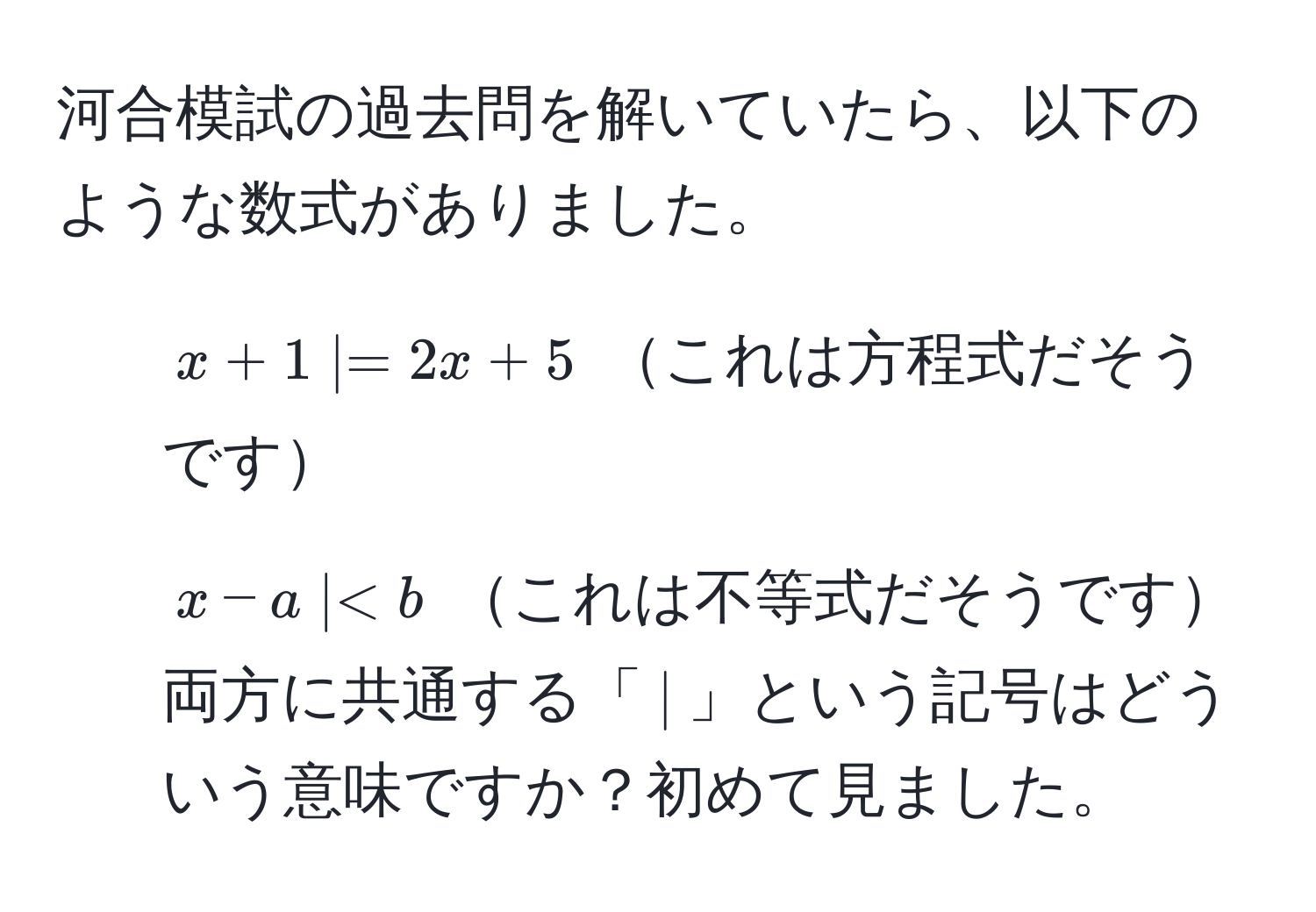 河合模試の過去問を解いていたら、以下のような数式がありました。  
1. ( x + 1 |= 2x + 5 ) これは方程式だそうです  
2. ( x - a |< b ) これは不等式だそうです  
両方に共通する「(|)」という記号はどういう意味ですか？初めて見ました。