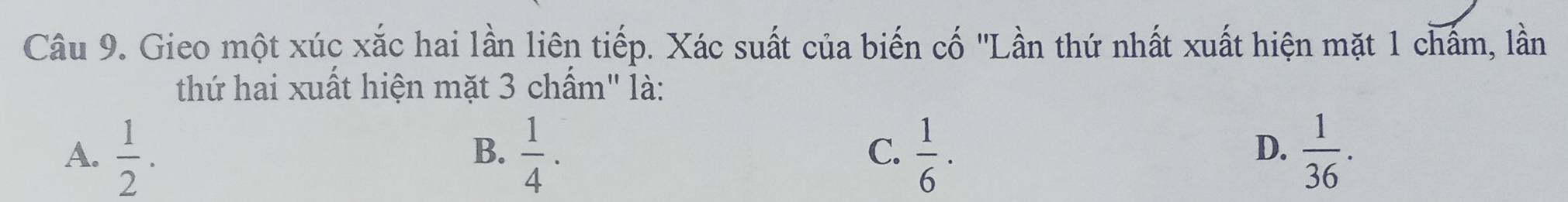 Gieo một xúc xắc hai lần liên tiếp. Xác suất của biến cố 'Lần thứ nhất xuất hiện mặt 1 chấm, lần
thứ hai xuất hiện mặt 3 chấm" là:
A.  1/2 .  1/4 .  1/6 ·  1/36 . 
B.
C.
D.