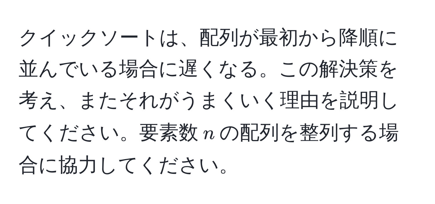 クイックソートは、配列が最初から降順に並んでいる場合に遅くなる。この解決策を考え、またそれがうまくいく理由を説明してください。要素数$n$の配列を整列する場合に協力してください。