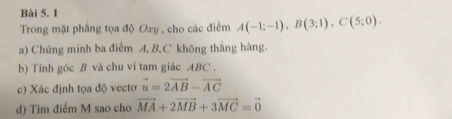 Trong mặt phẳng tọa độ Oxy , cho các điểm A(-1;-1), B(3;1), C(5;0). 
a) Chứng minh ba điểm A, B, C không thắng hàng. 
b) Tính góc B và chu vi tam giác ABC. 
c) Xác định tọa độ vectơ vector u=2vector AB-vector AC
d) Tìm điểm M sao cho vector MA+2vector MB+3vector MC=vector 0