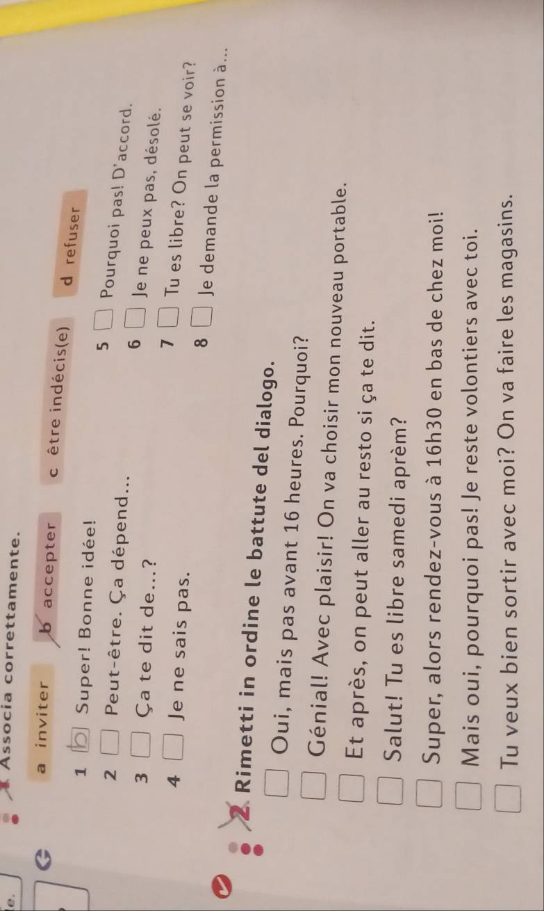 Associa correttamente. 
a inviter b accepter crêtre indécis(e) d refuser 
1 Super! Bonne idée! 
5 Pourquoi pas! D'accord. 
2 Peut-être. Ça dépend... Je ne peux pas, désolé. 
6 
3 Ça te dit de...? 
7 Tu es libre? On peut se voir? 
8 
4 Je ne sais pas. Je demande la permission à... 
Rimetti in ordine le battute del dialogo. 
Oui, mais pas avant 16 heures. Pourquoi? 
Génial! Avec plaisir! On va choisir mon nouveau portable. 
Et après, on peut aller au resto si ça te dit. 
Salut! Tu es libre samedi aprèm? 
Super, alors rendez-vous à 16h30 en bas de chez moi! 
Mais oui, pourquoi pas! Je reste volontiers avec toi. 
Tu veux bien sortir avec moi? On va faire les magasins.