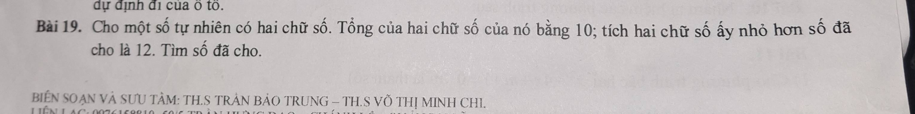 dự định đi của ô tô. 
Bài 19. Cho một số tự nhiên có hai chữ số. Tổng của hai chữ số của nó bằng 10; tích hai chữ số ấy nhỏ hơn số đã 
cho là 12. Tìm số đã cho. 
BIEN SOẠN VÀ SƯU TÀM: TH.S TRẢN BẢO TRUNG - TH.S VÖ THỊ MINH CHI.