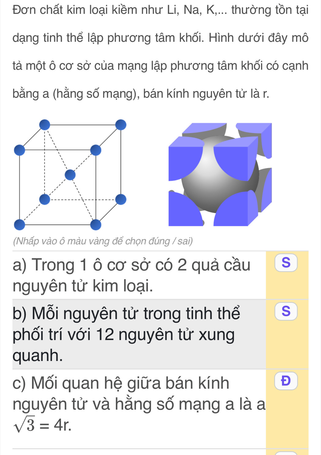 Đơn chất kim loại kiềm như Li, Na, K,... thường tồn tại 
dạng tinh thể lập phương tâm khối. Hình dưới đây mô 
tả một ô cơ sở của mạng lập phương tâm khối có cạnh 
bằng a (hằng số mạng), bán kính nguyên tử là r. 
(Nhấp vào ô màu vàng để chọn đúng / sai) 
a) Trong 1 ô cơ sở có 2 quả cầu s 
nguyên tử kim loại. 
b) Mỗi nguyên tử trong tinh thể 
S 
phối trí với 12 nguyên tử xung 
quanh. 
c) Mối quan hệ giữa bán kính 
Đ 
nguyên tử và hằng số mạng a là a
sqrt(3)=4r.