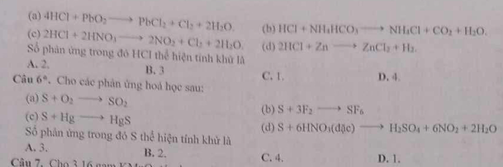 (a) 4HCl+PbO_2to PbCl_2+Cl_2+2H_2O. (b) HCl+NH_4HCO_3to NH_4Cl+CO_2+H_2O.
(c) 2HCl+2HNO_3to 2NO_2+Cl_2+2H_2O (d) 2HCl+Znto ZnCl_2+H_2. 
Số phản ứng trong đỏ HCI thể hiện tính khử là
A. 2. B. 3
C. 1. D. 4.
Câu 6°. Cho các phân ứng hoá học sau:
(a) S+O_2to SO_2
(c) S+Hgto HgS
(b) S+3F_2to SF_6
(d) S+6HNO_3(d(c)to H_2SO_4+6NO_2+2H_2O
Số phản ứng trong đó S thể hiện tính khử là
A. 3. B. 2. C. 4.
Cầu 7. Cho 3 16 nam K D. 1.