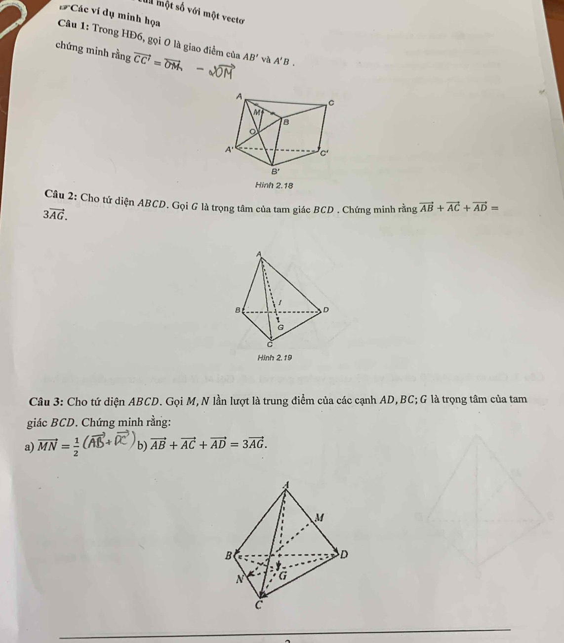 một số với một vectơ
*Các ví dụ minh họa
Câu 1: Trong HĐ6, gọi 0 là giao điểm của AB' và A'B.
chứng minh rằng vector CC'=vector OM
Hinh 2.18
Câu 2: Cho tứ diện ABCD. Gọi G là trọng tâm của tam giác BCD . Chứng minh rằng vector AB+vector AC+vector AD=
3vector AG.
Hinh 2.19
Câu 3: Cho tứ diện ABCD. Gọi M,N lần lượt là trung điểm của các cạnh AD,BC; G là trọng tâm của tam
giác BCD. Chứng minh rằng:
a) vector MN= 1/2 
b) vector AB+vector AC+vector AD=3vector AG.