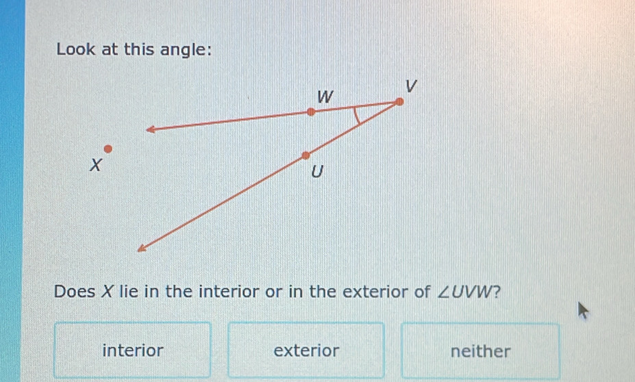 Look at this angle:
Does X lie in the interior or in the exterior of ∠ UVW ?
interior exterior neither