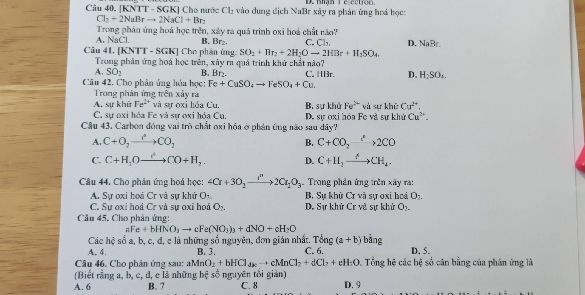 D. nhận 1 electron.
Câu 40. [KNTT - SGK] Cho nước Cl_2 vào dung dịch NaBr xảy ra phản ứng hoá học:
Cl_2+2NaBrto 2NaCl+Br_2
Trong phản ứng hoá học trên, xảy ra quá trình oxi hoá chất nào?
A. Na CI D. NaBr.
B. Br₂. C. Cl_2.
Câu 41. [KNTT - SGK] Cho phản ứng: SO_2+Br_2+2H_2Oto 2HBr+H_2SO_4.
Trong phản ứng hoá học trên, xảy ra quá trình khử chất nào?
A. SO_2 B. Br₂. C. HBr. D. H_2SO_4.
Câu 42. Cho phản ứng hóa học: Fe+CuSO_4to FeSO_4+Cu.
Trong phản ứng trên xảy ra
A. sự khử Fe^(2+) và sự oxi hóa Cu. B. sự khử Fe^(2+) và sự khử Cu^(2+).
C. sự oxi hóa Fe và sự oxi hóa Cu. D. sự oxi hóa Fe và sự khử Cu^(2+).
Câu 43. Carbon đóng vai trò chất oxi hóa ở phản ứng nào sau đây?
A. C+O_2xrightarrow t^0CO_2 C+CO_2xrightarrow t^02CO
B.
C. C+H_2Oxrightarrow t°CO+H_2. D. C+H_2xrightarrow t^0CH_4.
Câu 44. Cho phản ứng hoá học: 4Cr+3O_2xrightarrow t^02Cr_2O_3. Trong phản ứng trên xảy ra:
A. Sự oxi hoá Cr và sự khử O_2. B. Sự khử Cr và sự oxi hoá O_2.
C. Sự oxi hoá Cr và sự oxi hoá O_2. D. Sự khử Cr và sự khử O_2.
Câu 45. Cho phản ứng:
aFe+bHNO_3to cFe(NO_3)_3+dNO+eH_2O
Các hệ số a, b, c, d, e là những số nguyên, đơn giản nhất. T hat ong(a+b) bằng
A. 4. B. 3. C. 6. D. 5.
Câu 46. Cho phản ứng sau: aMnO_2+bHCl đ cto cMnCl_2+dCl_2+eH_2O 0. Tổng hệ các hệ số cân bằng của phản ứng là
(Biết rằng a, b, c, d, e là những hệ số nguyên tối giản)
A. 6 B. 7 C. 8 D. 9