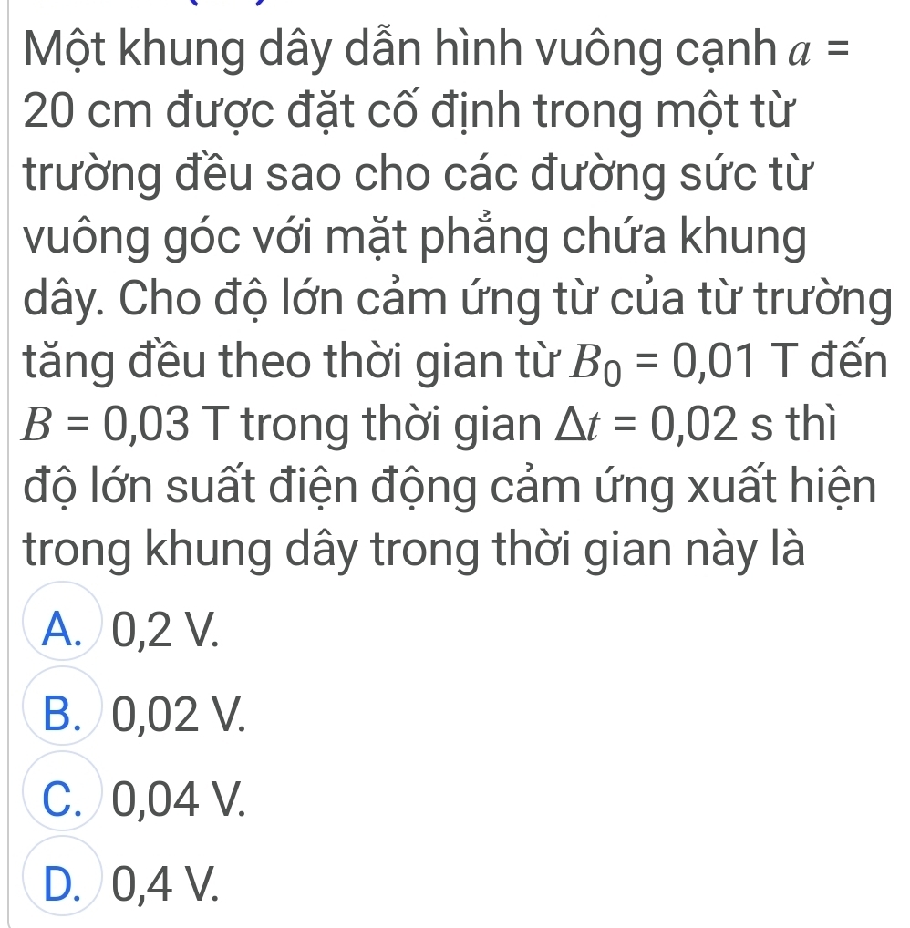 Một khung dây dẫn hình vuông cạnh a=
20 cm được đặt cố định trong một từ
trường đều sao cho các đường sức từ
vuông góc với mặt phẳng chứa khung
dây. Cho độ lớn cảm ứng từ của từ trường
tăng đều theo thời gian từ B_0=0,01T đến
B=0,03T trong thời gian △ t=0,02s thì
độ lớn suất điện động cảm ứng xuất hiện
trong khung dây trong thời gian này là
A. 0,2 V.
B. 0,02 V.
C. 0,04 V.
D. 0,4 V.