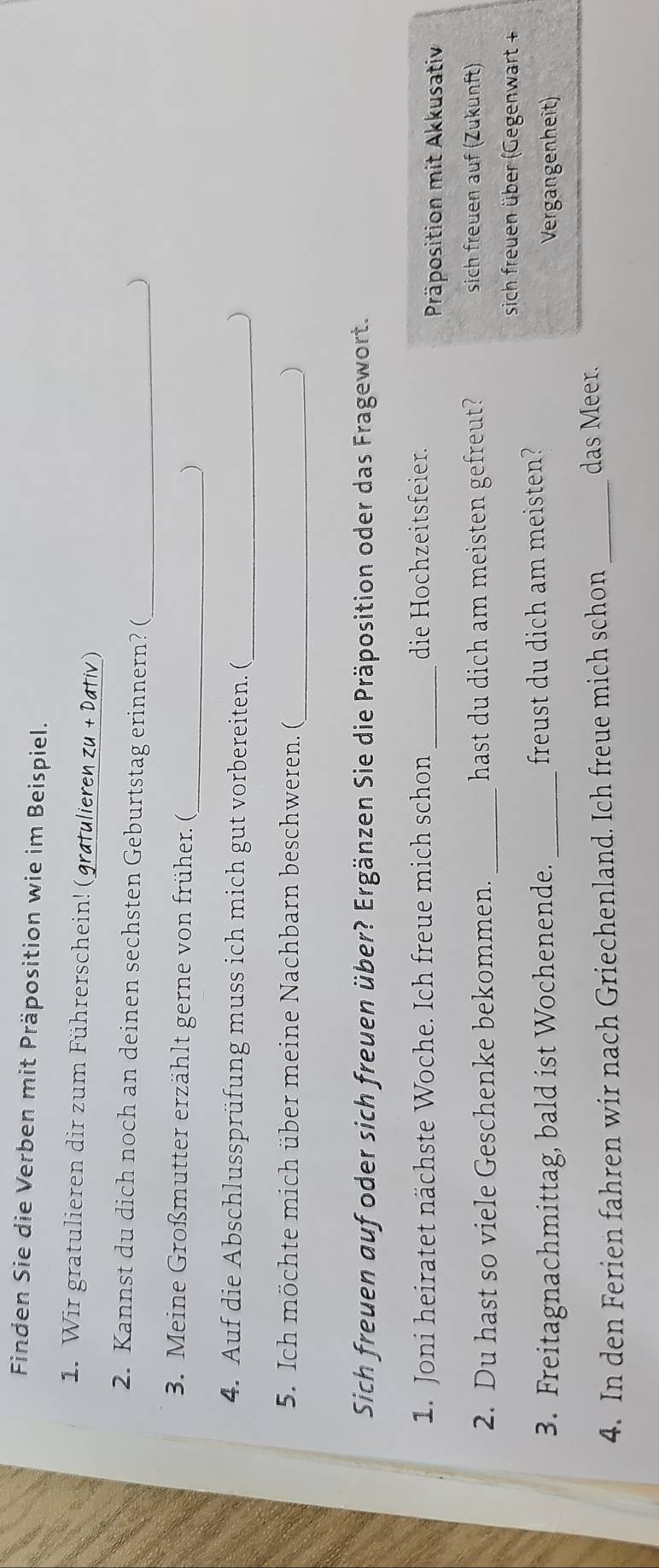 Finden Sie die Verben mit Präposition wie im Beispiel. 
1. Wir gratulieren dir zum Führerschein! (gratulieren zu + Datív) 
2. Kannst du dich noch an deinen sechsten Geburtstag erinnern? (_ 
) 
3. Meine Großmutter erzählt gerne von früher. ( _) 
4. Auf die Abschlussprüfung muss ich mich gut vorbereiten. ( 
_) 
5. Ich möchte mich über meine Nachbarn beschweren. (_ ) 
Sich freuen auf oder sich freuen über? Ergänzen Sie die Präposition oder das Fragewort. 
1. Joni heiratet nächste Woche. Ich freue mich schon _die Hochzeitsfeier. 
Präposition mit Akkusativ 
2. Du hast so viele Geschenke bekommen. _hast du dich am meisten gefreut? 
sich freuen auf (Zukunft) 
sich freuen über (Gegenwart + 
3. Freitagnachmittag, bald ist Wochenende. _freust du dich am meisten? Vergangenheit) 
4. In den Ferien fahren wir nach Griechenland. Ich freue mich schon_ 
das Meer.