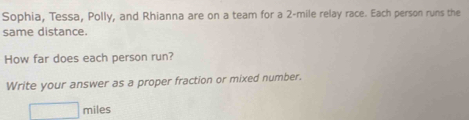 Sophia, Tessa, Polly, and Rhianna are on a team for a 2-mile relay race. Each person runs the 
same distance. 
How far does each person run? 
Write your answer as a proper fraction or mixed number.
□ miles