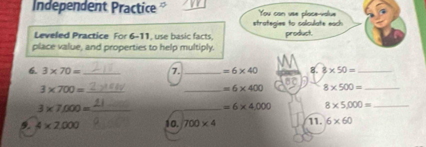 Independent Practice You can use place-value 
strategies to calculate each 
Leveled Practice For 6-11, use basic facts, product. 
place value, and properties to help multiply. 
6. 3* 70= _7. _ =6* 40 M 8. 8* 50= _ 
60 
_ 3* 700=
_ =6* 400
8* 500= _
3* 7,000= _ 
_ =6* 4,000
8* 5,000= _ 
9. 4* 2,000 10. 700* 4 11. 6* 60