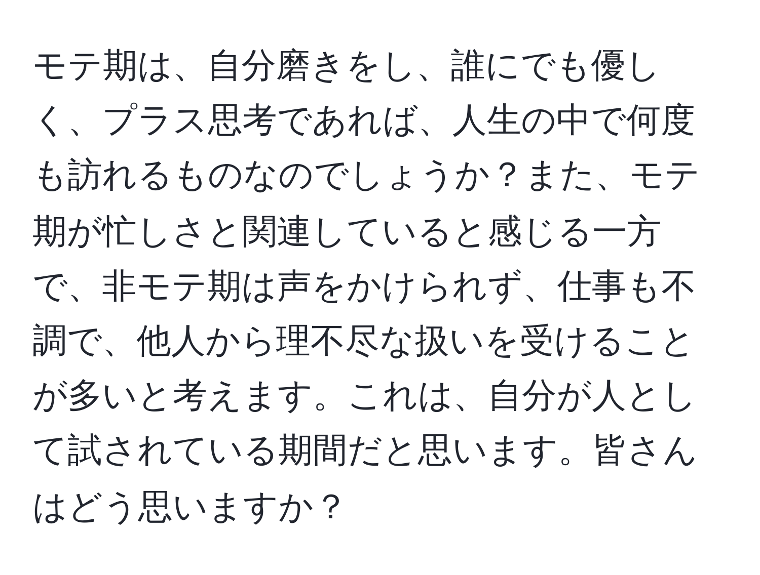 モテ期は、自分磨きをし、誰にでも優しく、プラス思考であれば、人生の中で何度も訪れるものなのでしょうか？また、モテ期が忙しさと関連していると感じる一方で、非モテ期は声をかけられず、仕事も不調で、他人から理不尽な扱いを受けることが多いと考えます。これは、自分が人として試されている期間だと思います。皆さんはどう思いますか？