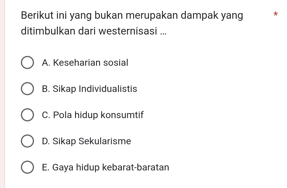 Berikut ini yang bukan merupakan dampak yang *
ditimbulkan dari westernisasi ...
A. Keseharian sosial
B. Sikap Individualistis
C. Pola hidup konsumtif
D. Sikap Sekularisme
E. Gaya hidup kebarat-baratan