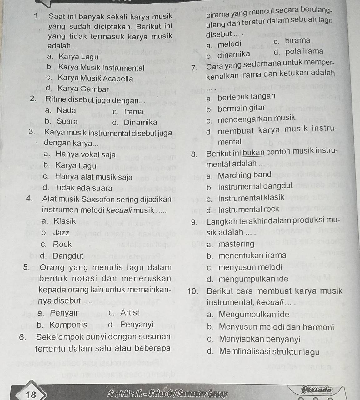 Saat ini banyak sekali karya musik birama yang muncul secara berulang-
yang sudah diciptakan. Berikut ini ulang dan teratur dalam sebuah lagu
yang tidak termasuk karya musik disebut ... .
adalah...
a. melodi c. birama
a. Karya Lagu d. pola irama
b. dinamika
b. Karya Musik Instrumental
7. Cara yang sederhana untuk memper-
c. Karya Musik Acapella
kenalkan irama dan ketukan adalah
d. Karya Gambar
2. Ritme disebut juga dengan...
a. bertepuk tangan
a. Nada c. Irama
b. bermain gitar
b. Suara d. Dinamika
c. mendengarkan musik
3. Karya musik instrumental disebut juga d. membuat karya musik instru-
dengan karya...
mental
a. Hanya vokal saja
8. Berikut ini bukan contoh musik instru-
b. Karya Lagu mental adalah ... .
c. Hanya alat musik saja a. Marching band
d. Tidak ada suara b. Instrumental dangdut
4. Alat musik Saxsofon sering dijadikan c. Instrumental klasik
instrumen melodi kecuali musik ..... d. Instrumental rock
a. Klasik 9. Langkah terakhir dalam produksi mu-
b. Jazz sik adalah ... .
c. Rock a. mastering
d. Dangdut b. menentukan irama
5. Orang yang menulis lagu dalam c. menyusun melodi
bentuk notasi dan meneruskan d. mengumpulkan ide
kepada orang lain untuk memainkan- 10. Berikut cara membuat karya musik
nya disebut ... . instrumental, kecuali ... .
a. Penyair c. Artist a. Mengumpulkan ide
b. Komponis d. Penyanyi b. Menyusun melodi dan harmoni
6. Sekelompok bunyi dengan susunan c. Menyiapkan penyanyi
tertentu dalam satu atau beberapa d. Memfinalisasi struktur lagu
18 Seni Musik - Kelas 6 / Semester Genap
Persada