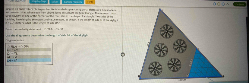 Step-by-Step Solver Sample Problem Hints I'm Done 
Jorge is an architecture photographer. He is in a helicopter taking aerial photos of a new modern 
art museum that, when seen from above, looks like a huge irregular triangle. The museum has a 
large skylight at one of the corners of the roof, also in the shape of a triangle. Two sides of the 
building have lengths 36 meters and 43.06 meters, as shown. If the length of side DI of the skylight 
Is 15.01 meters, what is the length of side DA? 
Enter the similarity statement: △ RLAsim △ DIA
Use the diagram to determine the length of side DA of the skylight. 
Diagram Notes:
△ RLAsim △ DIA
RLsim DI
DIsim RL
IAsim LA
LAsim IA
43.06 m