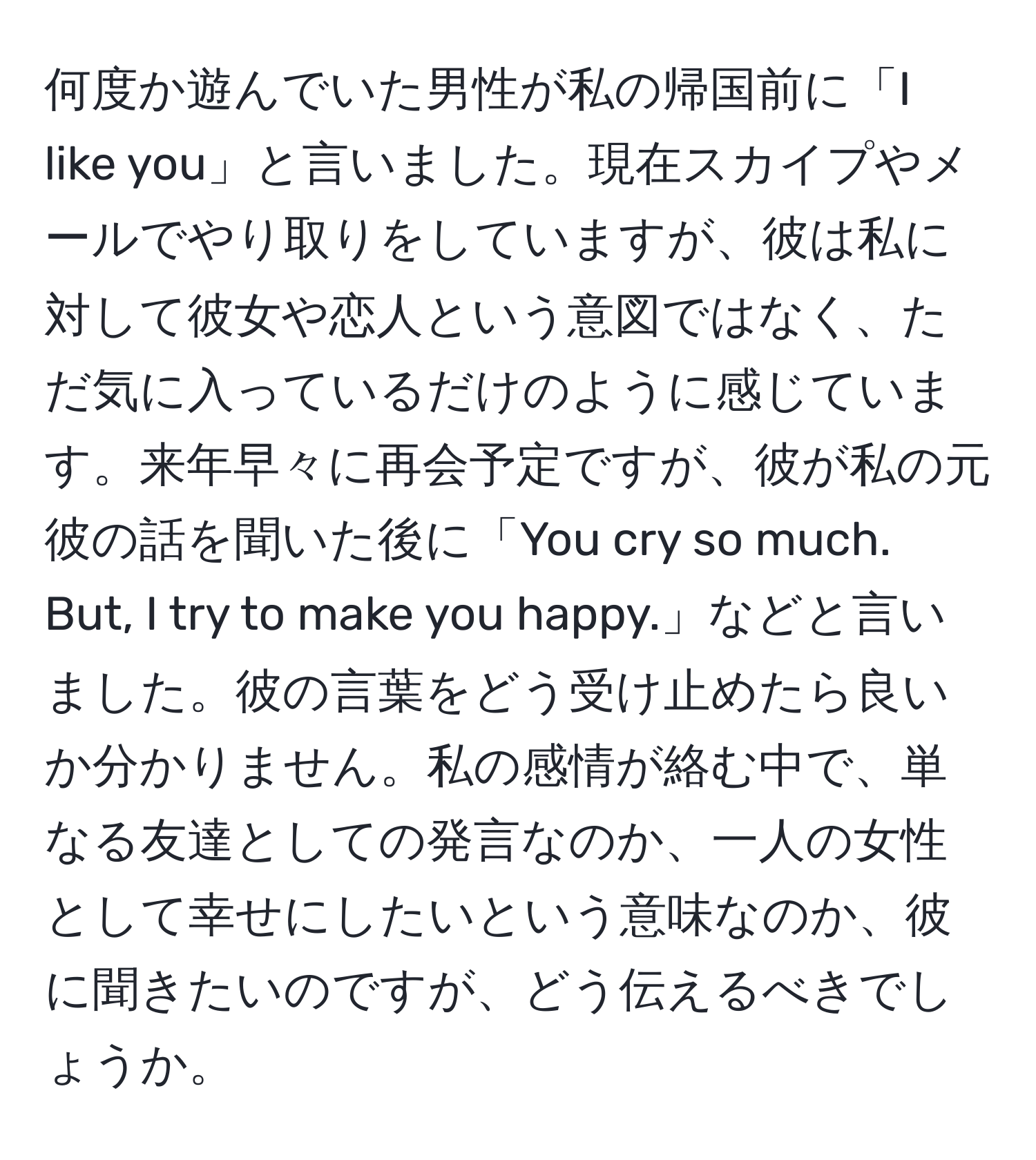 何度か遊んでいた男性が私の帰国前に「I like you」と言いました。現在スカイプやメールでやり取りをしていますが、彼は私に対して彼女や恋人という意図ではなく、ただ気に入っているだけのように感じています。来年早々に再会予定ですが、彼が私の元彼の話を聞いた後に「You cry so much. But, I try to make you happy.」などと言いました。彼の言葉をどう受け止めたら良いか分かりません。私の感情が絡む中で、単なる友達としての発言なのか、一人の女性として幸せにしたいという意味なのか、彼に聞きたいのですが、どう伝えるべきでしょうか。