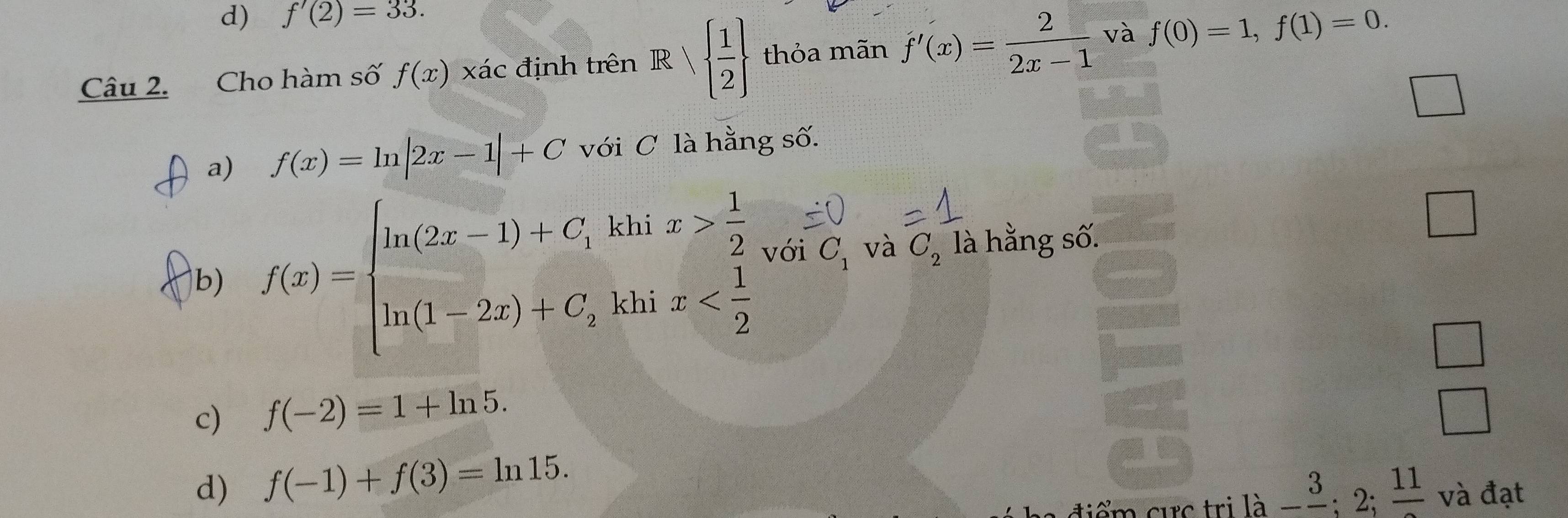 f'(2)=33. 
Câu 2. Cho hàm số f(x) xác định trên Rvee   1/2  thỏa mãn f'(x)= 2/2x-1  và f(0)=1, f(1)=0. 
a) f(x)=ln |2x-1|+C với C là hằng số.
b) f(x)=beginarrayl ln (2x-1)+C, kln x> 1/2  ln (1-2x)+C,khix với C_1 và C_2 là hằng số.
□
c) f(-2)=1+ln 5.
d) f(-1)+f(3)=ln 15. lhat a-frac 3;2;frac 11 và đạt
iểm cực trị l