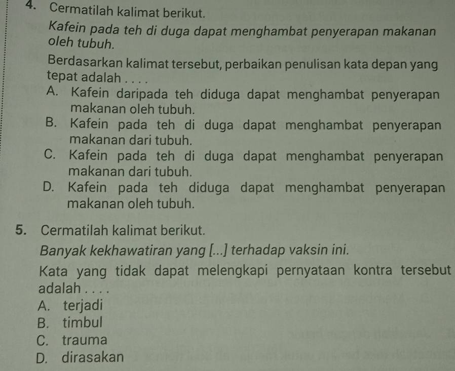 Cermatilah kalimat berikut.
Kafein pada teh di duga dapat menghambat penyerapan makanan
oleh tubuh.
Berdasarkan kalimat tersebut, perbaikan penulisan kata depan yang
tepat adalah . . . .
A. Kafein daripada teh diduga dapat menghambat penyerapan
makanan oleh tubuh.
B. Kafein pada teh di duga dapat menghambat penyerapan
makanan dari tubuh.
C. Kafein pada teh di duga dapat menghambat penyerapan
makanan dari tubuh.
D. Kafein pada teh diduga dapat menghambat penyerapan
makanan oleh tubuh.
5. Cermatilah kalimat berikut.
Banyak kekhawatiran yang [...] terhadap vaksin ini.
Kata yang tidak dapat melengkapi pernyataan kontra tersebut
adalah . . . .
A. terjadi
B. timbul
C. trauma
D. dirasakan