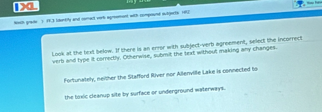 IXL 
You hav 
Ninth grade > FF.3 Identify and correct verb agreement with compound subjects HRZ 
Look at the text below. If there is an error with subject-verb agreement, select the incorrect 
verb and type it correctly. Otherwise, submit the text without making any changes. 
Fortunately, neither the Stafford River nor Allenville Lake is connected to 
the toxic cleanup site by surface or underground waterways.