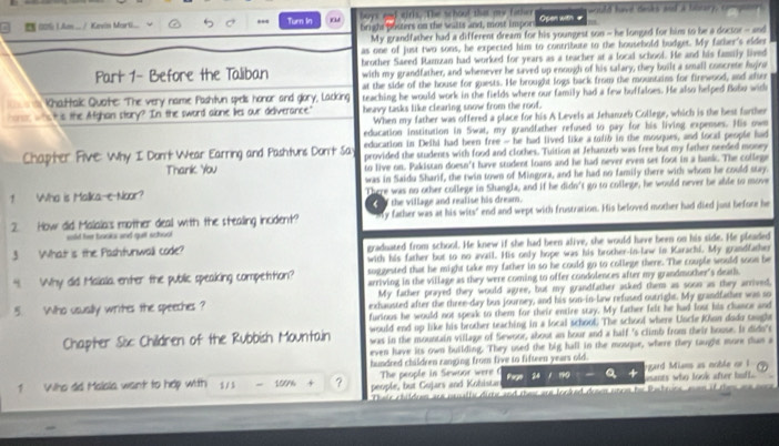00% 1.Am .. / Kevin Mart... Turn In a buys and eirls. The schoul that my father Open with #  w uld havd danks and a taltery, to p  
bright posters on the salts and, most impor
My grandfather had a different dream for his youngest son - he longed for him to be a doctor - and
as one of just two sons, he expected him to contribute to the household budget. My father's elder
Part 1- Before the Taliban brother Saeed Ramzan had worked for years as a teacher at a local school. He and his family lived
with my grandfather, and whenever he saved up enough of his salary, they built a small concrete Ajiro
at the side of the house for guests. He brought logs back from the mountains for firewood, and after
Khattalic Quote: The very name Pashtun spells honor and glory, Lacking teaching he would work in the fields where our family had a few huffaloes. He also helped Bo6o with
ha was this the Afghan story? In the sword alone lies our deliverance." heavy tasks like clearing snow from the roof.
When my father was offered a place for his A Levels at Jehanzeb College, which is the best farther
education institution in Swat, my grandfather refused to pay for his living expenses. His own
education in Deihi had been free - he had lived like a tolib in the mosques, and local people had
Chapter Five: Why I Dont Wear Earring and Pashtuns Dont Say provided the students with food and clothes. Tuition at Jehanzeb was free but my father needed money
Thank You to live on. Pakistan doesn't have student loans and he had never even set foot in a bank. The college
1 Who is Malka-e-Noor? was in Saidu Sharif, the twin town of Mingora, and he had no family there with whom he could stay.
There was no other college in Shangla, and if he didn't go to college, he would never be able to move
the village and realise his dream.
2. How did Malala:s mother deal with the stealing incident? y father was at his wits" end and wept with frustration. His beloved mother had died just before he
sold her books and gull school
3 What is the Pashfunwall code? graduated from school. He knew if she had been alive, she would have been on his side. He pleaded
with his father but to no avail. His only hope was his brother-in-law in Karachi. My grandfather
suggested that he might take my father in so he could go to college there. The couple would soon be
“I Why did Malala enter the public speaking compettion? arriving in the village as they were coming to offer condolences after my grandmother's death.
My father prayed they would agree, but my grandfather asked them as soon as they arrived,
5. Who usually writes the speeches ? exhausted after the three-day bus journey, and his son-in-law refused outright. My grandfather was so
furious he would not speak to them for their entire stay. My father felt he had lost his chance and
Chapter Six: Children of the Rubbish Mountain would end up like his brother teaching in a local school. The school where Uncle Khon dado taugh
was in the mountain village of Sewoor, about an hour and a half 's climb from their house. It didn's
even have its own building. They used the big hall in the mosque, where they taught more dum a
hundred children ranging from five to fifteen years old.
Prat
1 Who dd Malsla want to hep with 1/ 3 100% 4 ? people, but Gojars and Kohista The people in Sewnor were usants who look after buff. gard Mians as noble or 1