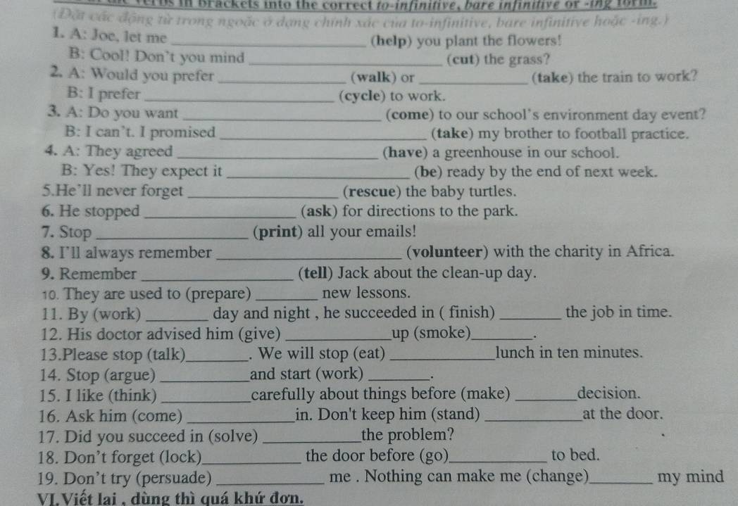 Tos in brackets into the correct to-infinitive, bare infinitive or -ing form 
(Đặt các động từ trong ngoặc ở dạng chính xác của to-infinitive, bare infinitive hoặc -ing.) 
I. A: Joe, let me_ 
(help) you plant the flowers! 
B: Cool! Don’t you mind _(cut) the grass? 
2. A: Would you prefer _(walk) or _(take) the train to work? 
B: I prefer _(cycle) to work. 
3. A: Do you want _(come) to our school’s environment day event? 
B: I can’t. I promised _(take) my brother to football practice. 
4. A: They agreed _(have) a greenhouse in our school. 
B: Yes! They expect it _(be) ready by the end of next week. 
5.He’ll never forget _(rescue) the baby turtles. 
6. He stopped _(ask) for directions to the park. 
7. Stop _(print) all your emails! 
8. I'll always remember _(volunteer) with the charity in Africa. 
9. Remember _(tell) Jack about the clean-up day. 
10. They are used to (prepare) _new lessons. 
11. By (work) _day and night , he succeeded in ( finish) _the job in time. 
12. His doctor advised him (give) _up (smoke) _. 
13.Please stop (talk)_ . We will stop (eat) _lunch in ten minutes. 
14. Stop (argue) _and start (work) _. 
15. I like (think) _carefully about things before (make) _decision. 
16. Ask him (come) _in. Don't keep him (stand) _at the door. 
17. Did you succeed in (solve) _the problem? 
18. Don’t forget (lock)_ the door before (go)_ to bed. 
19. Don’t try (persuade) _me . Nothing can make me (change)_ my mind 
VIViết lai , dùng thì quá khứ đơn.