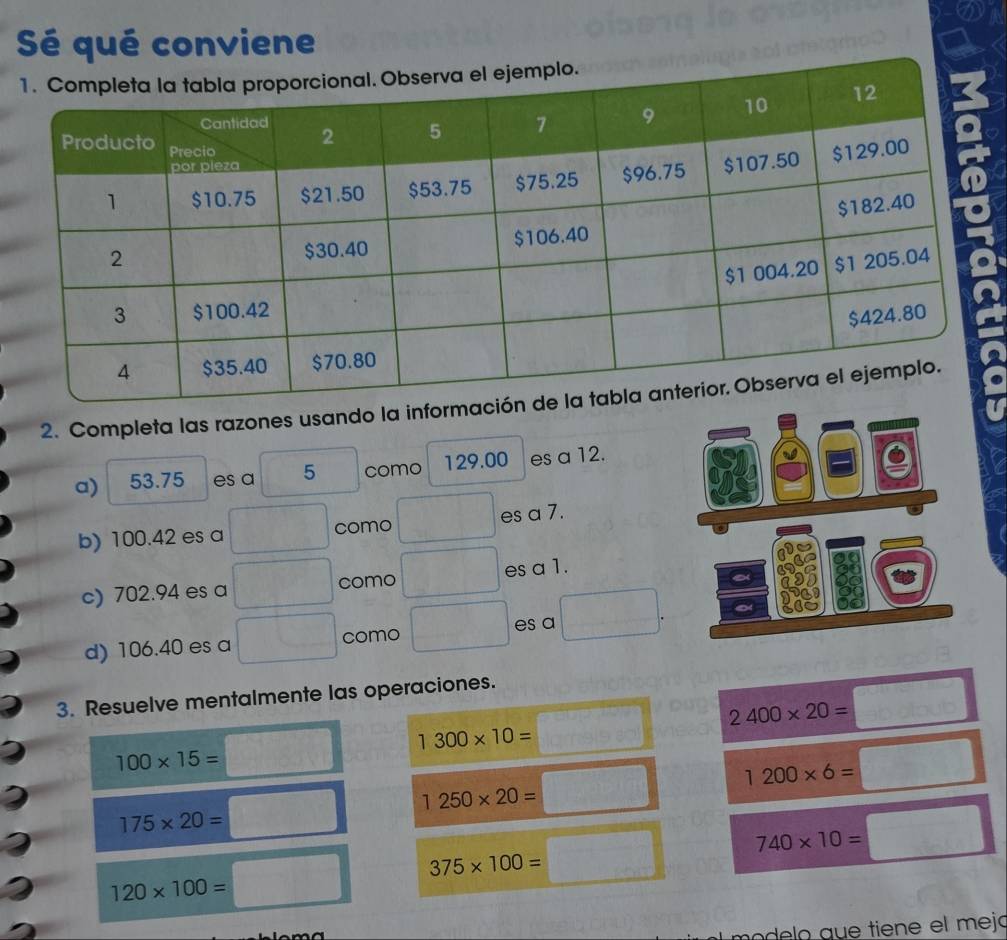 ② 
Sé qué conviene 
2. Completa las razones usando la info 
a) 53.75 es a 5 como 129.00 es a 12. 
b) 100.42 es a como es a 7. 
c) 702.94 es a como es a 1. 
d) 106.40 es a como es a 
3. Resuelve mentalmente las operaciones.
2400* 20=
1300* 10=
100* 15=
1200* 6=
1250* 20=
175* 20=
740* 10=
375* 100=
120* 100=
mo de lo que tiene el mejó