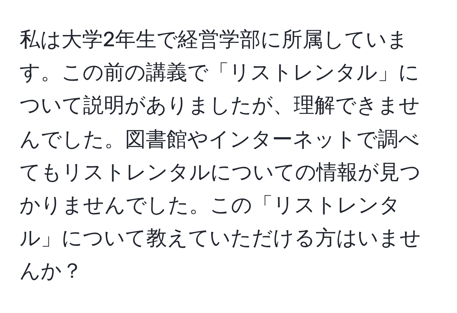 私は大学2年生で経営学部に所属しています。この前の講義で「リストレンタル」について説明がありましたが、理解できませんでした。図書館やインターネットで調べてもリストレンタルについての情報が見つかりませんでした。この「リストレンタル」について教えていただける方はいませんか？