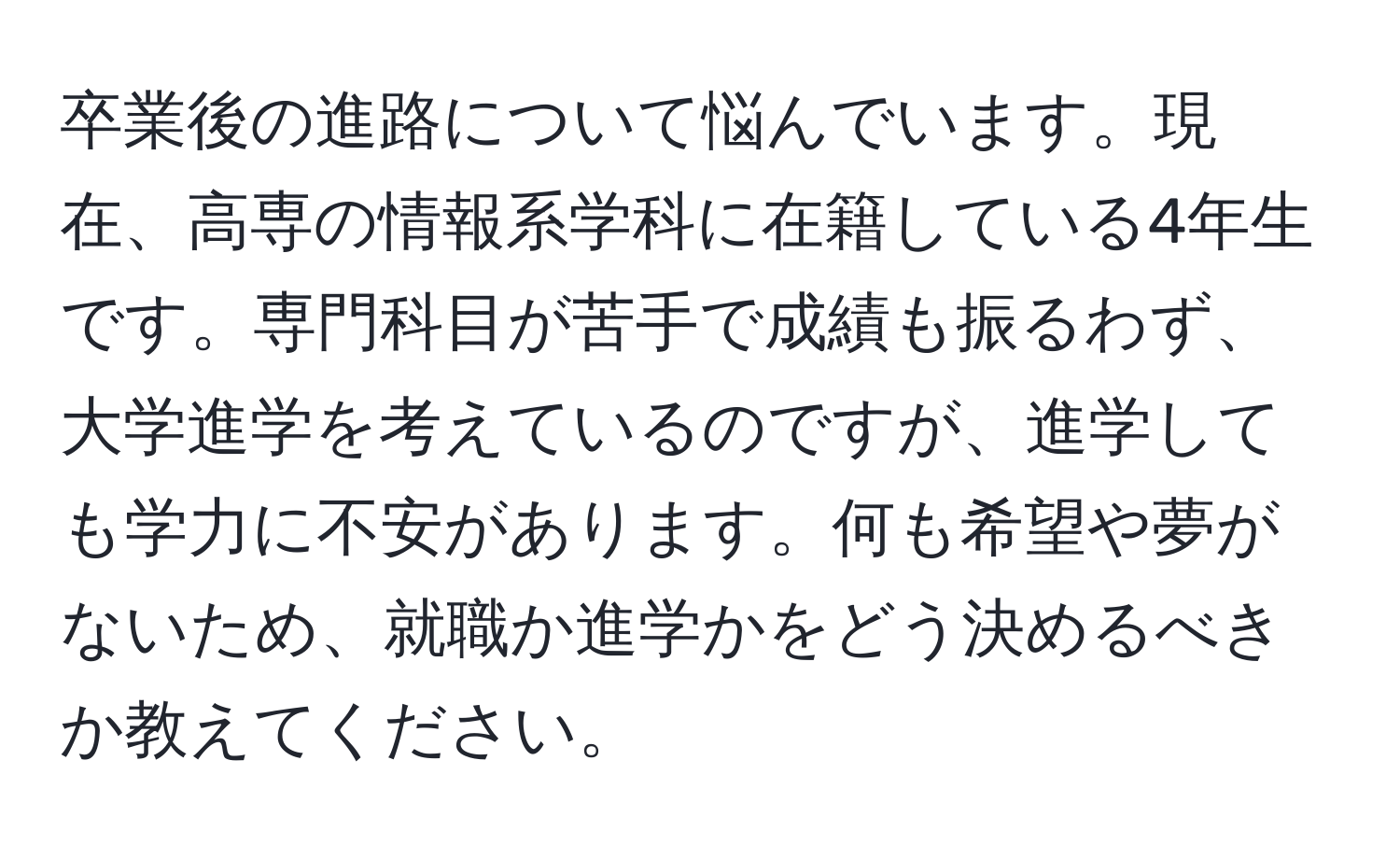 卒業後の進路について悩んでいます。現在、高専の情報系学科に在籍している4年生です。専門科目が苦手で成績も振るわず、大学進学を考えているのですが、進学しても学力に不安があります。何も希望や夢がないため、就職か進学かをどう決めるべきか教えてください。