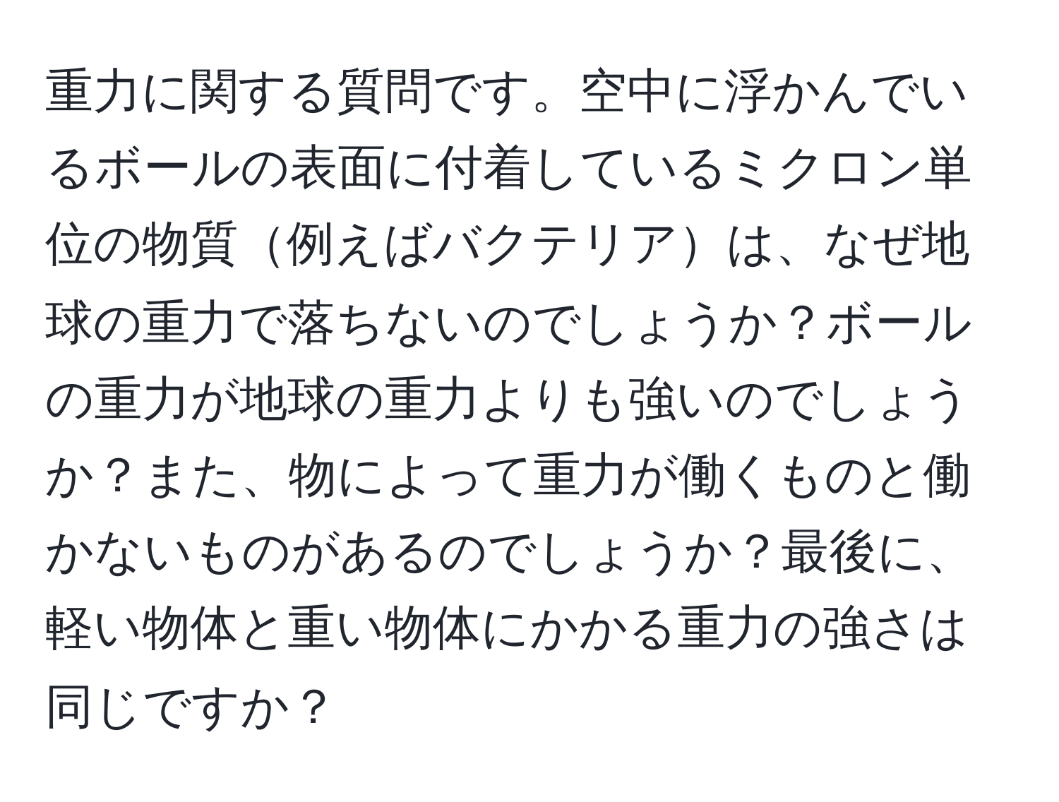 重力に関する質問です。空中に浮かんでいるボールの表面に付着しているミクロン単位の物質例えばバクテリアは、なぜ地球の重力で落ちないのでしょうか？ボールの重力が地球の重力よりも強いのでしょうか？また、物によって重力が働くものと働かないものがあるのでしょうか？最後に、軽い物体と重い物体にかかる重力の強さは同じですか？