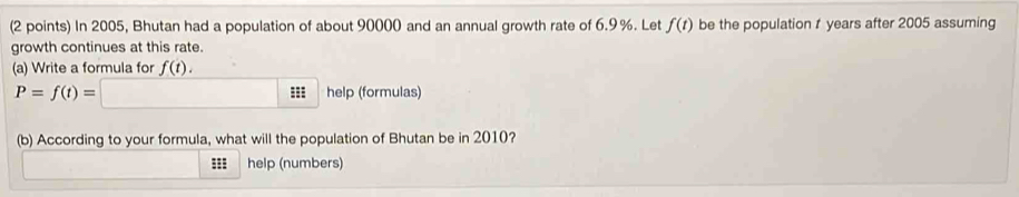 In 2005, Bhutan had a population of about 90000 and an annual growth rate of 6.9 %. Let f(t) be the population t years after 2005 assuming 
growth continues at this rate. 
(a) Write a formula for f(t).
P=f(t)=□ help (formulas) 
(b) According to your formula, what will the population of Bhutan be in 2010? 
::: help (numbers)