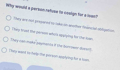 Why would a person refuse to cosign for a loan?
They are not prepared to take on another financial obligation.
They trust the person who's applying for the loan.
They can make payments if the borrower doesn't.
They want to help the person applying for a loan.