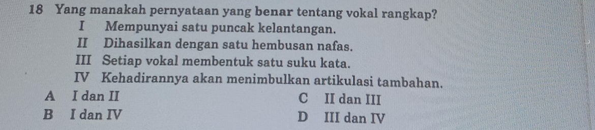 Yang manakah pernyataan yang benar tentang vokal rangkap?
I Mempunyai satu puncak kelantangan.
II Dihasilkan dengan satu hembusan nafas.
III Setiap vokal membentuk satu suku kata.
IV Kehadirannya akan menimbulkan artikulasi tambahan.
A I dan II C II dan III
B I dan IV D III dan IV