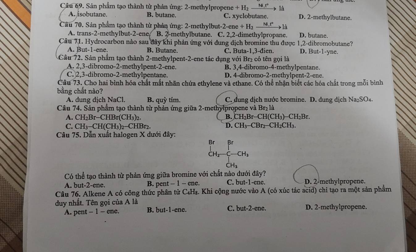 Sản phẩm tạo thành từ phản ứng: 2-methylpropene +H_2_ Ni,t° là
A. isobutane. B. butane. C. xyclobutane. D. 2-methylbutane.
Câu 70. Sản phẩm tạo thành từ phản ứng: 2-methylbut -2-ene+H_2xrightarrow Ni,t°1a
A. trans-2-methylbut-2-ene B. 2-methylbutane. C. 2,2-dimethylpropane. D. butane.
Câu 71. Hydrocarbon nào sau đây khi phản ứng với dung dịch bromine thu được 1,2-dibromobutane?
A. But-1-ene. B. Butane. C. Buta-1,3-đien. D. But-1-yne.
Câu 72. Sản phẩm tạo thành 2-methylpent-2-ene tác dụng với Br₂ có tên gọi là
A. 2,3-dibromo-2-methylpent-2-ene. B. 3,4-dibromo-4-methylpentane.
C. 2,3-dibromo-2-methylpentane. D. 4-dibromo-2-methylpent-2-ene.
Câu 73. Cho hai bình hóa chất mất nhãn chứa ethylene và ethane. Có thể nhận biết các hóa chất trong mỗi bình
bằng chất nào?
A. dung dịch NaCl. B. quỳ tím. C. dung dịch nước bromine. D. dung dịch Na_2SO_4.
Câu 74. Sản phẩm tạo thành từ phản ứng giữa 2-methylpropene và Br₂ là
A. CH_2Br-CHBr(CH_3)_2 B. CH_2Br-CH(CH_3)-CH_2Br.
C. CH_3-CH(CH_3 3)2−CHBr2. D. CH_3-CBr_2-CH_2CH_3.
Câu 75. Dẫn xuất halogen X dưới đây:
_CH_2-C-CH_3^Br
CH_3
Có thể tạo thành từ phản ứng giữa bromine với chất nào dưới đây?
A. but-2-ene. B. pent - 1 - ene. C. but-1-ene. D. 2-methylpropene.
Câu 76. Alkene A có công thức phân tử C_4H_8 2. Khi cộng nước vào A (có xúc tác acid) chỉ tạo ra một sản phẩm
duy nhất. Tên gọi của A là
A. pent - 1 - ene. B. but-1-ene. C. but-2-ene. D. 2-methylpropene.