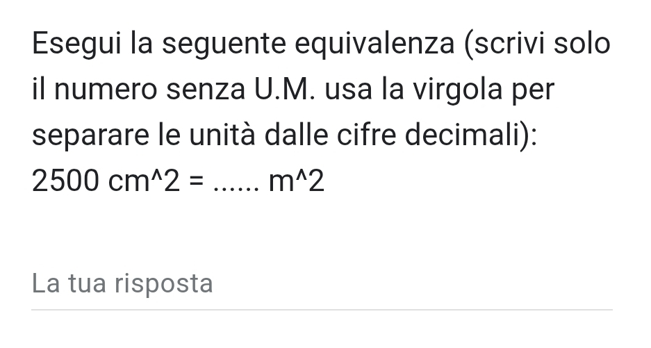 Esegui la seguente equivalenza (scrivi solo 
il numero senza U.M. usa la virgola per 
separare le unità dalle cifre decimali):
2500cm^(wedge)2=...m^(wedge)2
La tua risposta