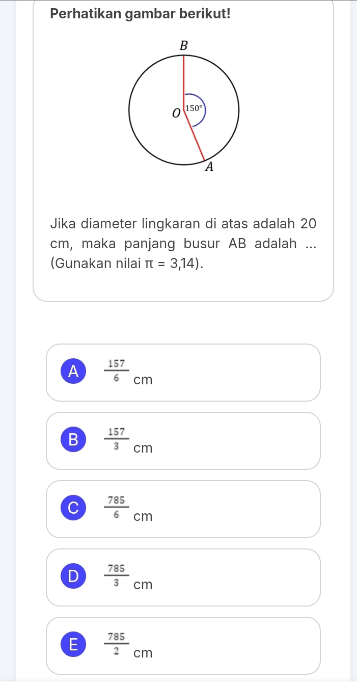 Perhatikan gambar berikut!
Jika diameter lingkaran di atas adalah 20
cm, maka panjang busur AB adalah ...
(Gunakan nilai π =3,14).
A  157/6 cm
B  157/3 cm
C  785/6 cm
D  785/3 cm
E  785/2 cm