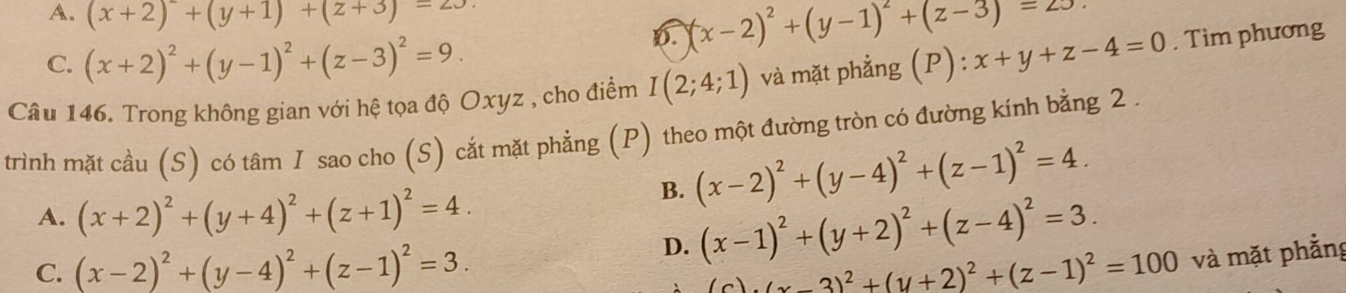 A. (x+2)+(y+1)+(z+3)=23
D. (x-2)^2+(y-1)^2+(z-3)=z3.
C. (x+2)^2+(y-1)^2+(z-3)^2=9. 
Câu 146. Trong không gian với hệ tọa độ Oxyz , cho điểm I(2;4;1) và mặt phẳng (P): x+y+z-4=0. Tìm phương
trình mặt cầu (S) có tâm I sao cho (S) cắt mặt phẳng (P) theo một đường tròn có đường kính bằng 2.
A. (x+2)^2+(y+4)^2+(z+1)^2=4.
B. (x-2)^2+(y-4)^2+(z-1)^2=4.
D. (x-1)^2+(y+2)^2+(z-4)^2=3.
C. (x-2)^2+(y-4)^2+(z-1)^2=3. (x-3)^2+(y+2)^2+(z-1)^2=100 và mặt phẳng