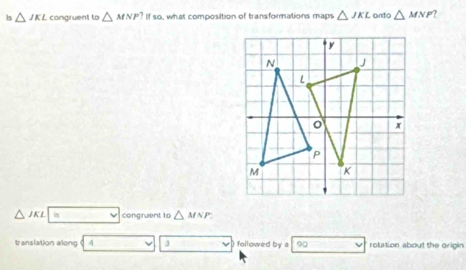 is △ JKL congruent to △ MNP? ? If so, what composition of transformations maps △ JKL anto △ MNP
△ JKL is □  Cabc. congruent to △ MNP
translation along 4 3 a followed by a 90 rolation about the origin