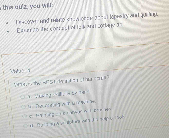 this quiz, you will:
Discover and relate knowledge about tapestry and quilting.
Examine the concept of folk and cottage art.
Value: 4
What is the BEST definition of handcraft?
a. Making skillfully by hand.
b. Decorating with a machine.
c. Painting on a canvas with brushes.
d. Building a sculpture with the help of tools.