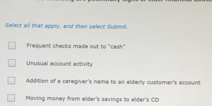 Select all that apply, and then select Submit.
Frequent checks made out to "cash”
Unusual account activity
Addition of a caregiver's name to an elderly customer's account
Moving money from elder's savings to elder's CD