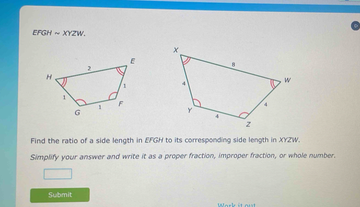 EFGH ~XYZW. 
Find the ratio of a side length in EFGH to its corresponding side length in XYZW. 
Simplify your answer and write it as a proper fraction, improper fraction, or whole number. 
Submit 
Work it ou