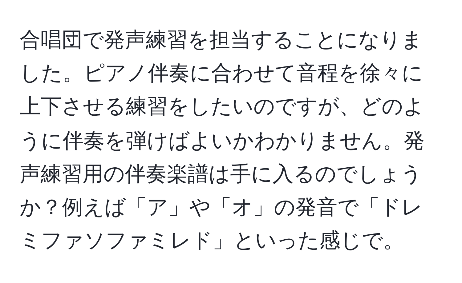 合唱団で発声練習を担当することになりました。ピアノ伴奏に合わせて音程を徐々に上下させる練習をしたいのですが、どのように伴奏を弾けばよいかわかりません。発声練習用の伴奏楽譜は手に入るのでしょうか？例えば「ア」や「オ」の発音で「ドレミファソファミレド」といった感じで。