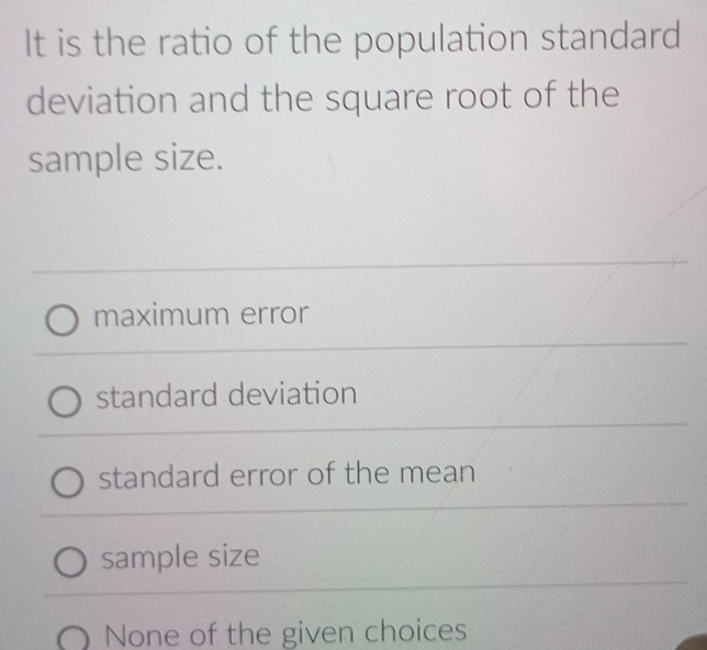 It is the ratio of the population standard
deviation and the square root of the
sample size.
maximum error
standard deviation
standard error of the mean
sample size
None of the given choices