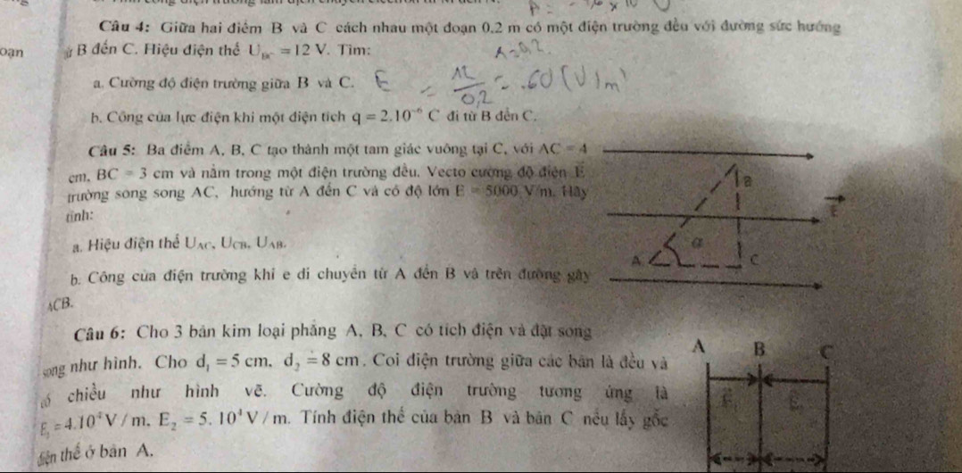 Giữa hai điểm B và C cách nhau một đoạn 0.2 m có một điện trường đều với đường sức hướng 
Oạn # B đến C. Hiệu điện thể U_bc=12V. Tìm: 
a. Cường độ điện trường giữa B và C. 
b. Công của lực điện khi một điện tích q=2.10^(-6)C đi từ B dễn C. 
Câu 5: Ba điểm A, B, C tạo thành một tam giác vuỡng tại C, với AC=4
cm. BC=3cm và nằm trong một điện trường đều. Vecto cường độ điện E 
trường song song AC, hướng từ A đến C và có độ lớn E=5000 V m. Hây 
tỉnh: a 
a. Hiệu điện thể U_AC, U_CB, U_AB, 
A 
C 
b. Công của điện trường khi e di chuyển từ A đến B và trên đường gây
ACB. 
Câu 6: Cho 3 bản kim loại phăng A, B, C có tích điện và đặt song
A B C 
song như hình. Cho d_1=5cm, d_2=8cm. Coi điện trường giữa các bản là đều và 
chiều như hình vẽ. Cường độ điện trường tương ứng là
E_1=4.10^4V/m.E_2=5.10^4V/m h. Tính điện thể của bản B và bản C nều lấy gốc 
tiện thể ở bản A.