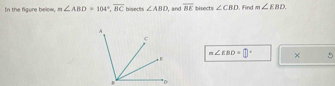 In the figure below, m∠ ABD=104°, overline BC bisects ∠ ABD , and overline BE bisects ∠ CBD. Find m∠ EBD.
m∠ EBD=□°
×
B