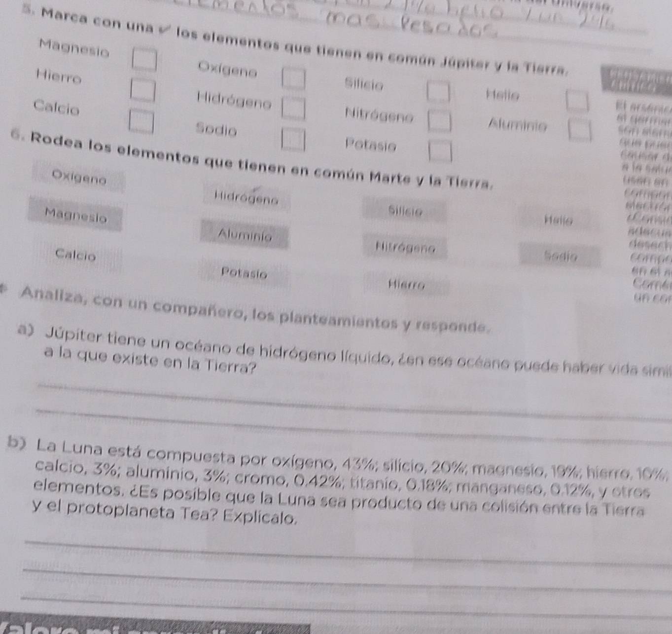 Marca con una √ los elementos que tienen en común Júpiter y la Tierra.
Magnesio Oxígeno
Hierro Hidrógeno
Silicio Helle El arsóra
Calcio

Nitrógeno Aluminio 
Sodio Potasio
EatioarA
6. Rodea los elementos que tienen en común Marte y la Tierra.
é l a s a u 
Oxigeno
Hidrógeno Silicie Hallo
Magnesio
Aluminia
Nitrágeno
Calcio Sodio
Potasio
Hierro
a
a
Analiza, con un compañero, los planteamientos y responde.
_
a) Júpiter tiene un océano de hidrógeno líquido, ¿en ese océano puede haber vida simi
a la que existe en la Tierra?
_
b) La Luna está compuesta por oxígeno, 43%; silicio, 20%; magnesio, 19%; hierro. 10%;
calcio, 3%; aluminio, 3%; cromo, 0.42%; titanio, 0.18%; manganeso, 0.12%, y etres
elementos. ¿Es posible que la Luna sea producto de una colisión entre la Tierra
y el protoplaneta Tea? Explicalo.
_
_
_