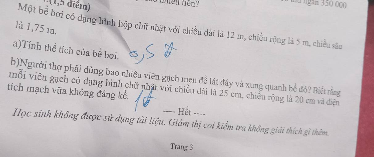 (1,5 điểm) 
to nhều tiên? 
6 thứ ngàn 350 000
là 1,75 m. 
Một bể bơi có dạng hình hộp chữ nhật với chiều dài là 12 m, chiều rộng là 5 m, chiều sâu 
a)Tính thể tích của bề bơi. 
b)Người thợ phải dùng bao nhiêu viên gạch men để lát đáy và xung quanh bể đó? Biết rằng 
mỗi viên gạch có dạng hình chữ nhật với chiều dài là 25 cm, chiều rộng là 20 cm và diện 
tích mạch vữa không đáng kể. 
---- Hết --- 
Học sinh không được sử dụng tài liệu. Giám thị coi kiểm tra không giải thích gì thêm. 
Trang 3