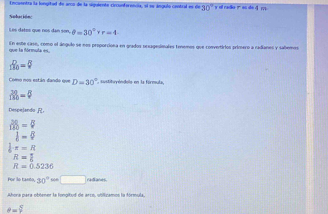 Encuentra la longitud de arco de la siguiente circunferencia, si su ángulo central es de 30° y el radio r es de 4 m
Solución: 
Los datos que nos dan son, θ =30° y r=4. 
En este caso, como el ángulo se nos proporciona en grados sexagesimales tenemos que convertirlos primero a radianes y sabemos 
que la fórmula es,
 D/180 = R/π  
Como nos están dando que D=30° sustituyéndolo en la fórmula,
 30/180 = R/π  
Despejando R
 30/180 = R/π  
 1/6 = R/π  
 1/6 · π =R
R= π /6 
R=0.5236
Por lo tanto, 30°son□ radianes. 
Ahora para obtener la longitud de arco, utilizamos la fórmula,
θ = S/r 