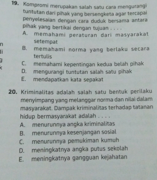 Kompromi merupakan salah satu cara mengurangi
tuntutan dari pihak yang bersengketa agar tercapai
penyelesaian dengan cara duduk bersama antara
pihak yang bertikai dengan tujuan . . . .
A. memahami peraturan dari masyarakat
n
setempat
B. memahami norma yang berlaku secara
tertulis
C. memahami kepentingan kedua belah pihak
D. mengurangi tuntutan salah satu pihak
E. mendapatkan kata sepakat
20. Kriminalitas adalah salah satu bentuk perilaku
menyimpang yang melanggar norma dan nilai dalam
masyarakat. Dampak kriminalitas terhadap tatanan
hidup bermasyarakat adalah . . . .
A. menurunnya angka kriminalitas
B. menurunnya kesenjangan sosial
C. menurunnya pemukiman kumuh
D. meningkatnya angka putus sekolah
E. meningkatnya gangguan kejahatan