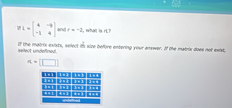 a
If L=beginbmatrix 4&-9 -1&4endbmatrix and r=-2 what is rL?
If the matrix exists, select its size before entering your answer. If the matrix does not exist,
select undefined.
rt=[□ ]